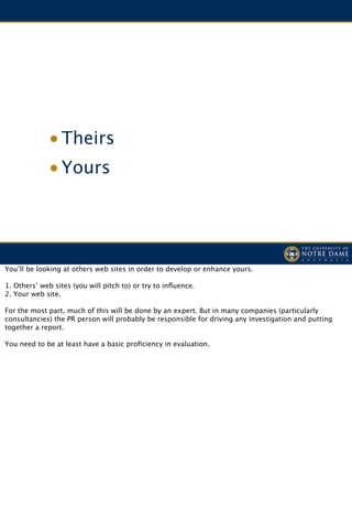 • Theirs
             • Yours




You’ll be looking at others web sites in order to develop or enhance yours.

1. Others’ web sites (you will pitch to) or try to inﬂuence.
2. Your web site.

For the most part, much of this will be done by an expert. But in many companies (particularly
consultancies) the PR person will probably be responsible for driving any investigation and putting
together a report.

You need to be at least have a basic proﬁciency in evaluation.
 