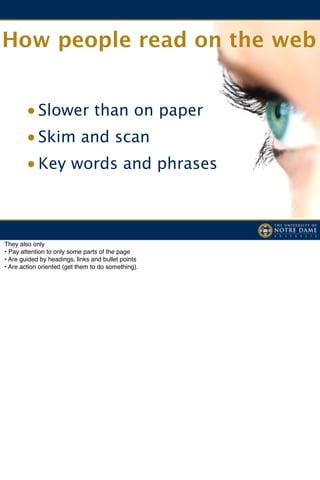 How people read on the web


       • Slower than on paper
       • Skim and scan
       • Key words and phrases



They also only
• Pay attention to only some parts of the page
• Are guided by headings, links and bullet points
• Are action oriented (get them to do something).
 