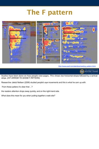 The F pattern




                                                                   http://www.useit.com/alertbox/reading_pattern.html,




Studies have been done on how people view pages. This shows two horizontal stripes followed by a vertical
stripe. (HIT ARROW TO SHOW F PATTERN)

Researcher Jakob Neilsen (2006) studied people’s eye movements and this is what he cam up with.

From these patters it’s clear that ...?

the readers attention drops away quickly, and on the right-hand side.

What does this mean for you when putting together a web site?
 