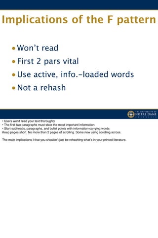 Implications of the F pattern

      • Won’t read
      • First 2 pars vital
      • Use active, info.-loaded words
      • Not a rehash


• Users won't read your text thoroughly
• The ﬁrst two paragraphs must state the most important information
• Start subheads, paragraphs, and bullet points with information-carrying words
Keep pages short. No more than 2 pages of scrolling. Some now using scrolling across.

The main implications I that you shouldnʼt just be rehashing whatʼs in your printed literature.
 