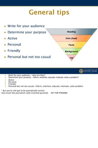 General tips
  • Write for your audience
  • Determine your purpose
  • Active
  • Personal
  • Friendly
  • Personal but not too casual



   •   Write for your audience - who are they?
   •   Determine your purpose – Inform, entertain, educate, motivate, solve a problem?
   •   Active
   •   Personal
   •   Friendly
   •   Personal but not too casual- inform, entertain, educate, motivate, solve problem

* But you’ve still got to be gramatically correct.
Very much like journalism style (inverted pyramid).   HIT FOR PYRAMID
 