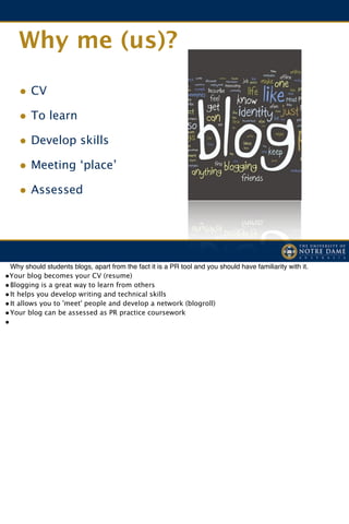 Why me (us)?

    • CV
    • To learn
    • Develop skills
    • Meeting ‘place’
    • Assessed




! Why should students blogs, apart from the fact it is a PR tool and you should have familiarity with it.
•Your blog becomes your CV (resume)
•
Blogging is a great way to learn from others
•
It helps you develop writing and technical skills
•
It allows you to 'meet' people and develop a network (blogroll)
•
Your blog can be assessed as PR practice coursework
•
 