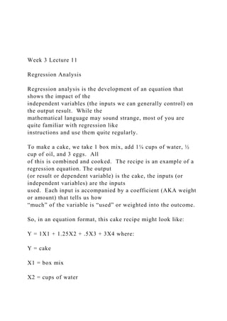 Week 3 Lecture 11
Regression Analysis
Regression analysis is the development of an equation that
shows the impact of the
independent variables (the inputs we can generally control) on
the output result. While the
mathematical language may sound strange, most of you are
quite familiar with regression like
instructions and use them quite regularly.
To make a cake, we take 1 box mix, add 1¼ cups of water, ½
cup of oil, and 3 eggs. All
of this is combined and cooked. The recipe is an example of a
regression equation. The output
(or result or dependent variable) is the cake, the inputs (or
independent variables) are the inputs
used. Each input is accompanied by a coefficient (AKA weight
or amount) that tells us how
“much” of the variable is “used” or weighted into the outcome.
So, in an equation format, this cake recipe might look like:
Y = 1X1 + 1.25X2 + .5X3 + 3X4 where:
Y = cake
X1 = box mix
X2 = cups of water
 