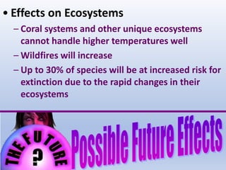 • Effects on Ecosystems
– Coral systems and other unique ecosystems
cannot handle higher temperatures well
– Wildfires will increase
– Up to 30% of species will be at increased risk for
extinction due to the rapid changes in their
ecosystems
 