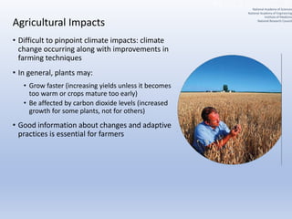 Agricultural Impacts
• Difficult to pinpoint climate impacts: climate
change occurring along with improvements in
farming techniques
• In general, plants may:
• Grow faster (increasing yields unless it becomes
too warm or crops mature too early)
• Be affected by carbon dioxide levels (increased
growth for some plants, not for others)
• Good information about changes and adaptive
practices is essential for farmers
National Academy of Sciences
National Academy of Engineering
Institute of Medicine
National Research Council
 