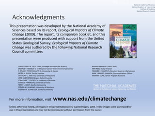Acknowledgments
This presentation was developed by the National Academy of
Sciences based on its report, Ecological Impacts of Climate
Change (2009). The report, its companion booklet, and this
presentation were produced with support from the United
States Geological Survey. Ecological Impacts of Climate
Change was authored by the following National Research
Council committee:
National Research Council Staff
ANN REID, Study Director
FRANCES E. SHARPLES, Director, Board on Life Sciences
ANNE FRANCES JOHNSON, Communications Officer
AMANDA CLINE, Senior Program Assistant
CHRISTOPHER B. FIELD, Chair, Carnegie Institution for Science
DONALD F. BOESCH, U. of Maryland Center for Environmental Science
F. STUART (TERRY) CHAPIN III, University of Alaska
PETER H. GLEICK, Pacific Institute
ANTHONY C. JANETOS, University of Maryland
JANE LUBCHENCO, Oregon State University
JONATHAN T. OVERPECK, University of Arizona
CAMILLE PARMESAN, University of Texas
TERRY L. ROOT, Stanford University
STEVEN W. RUNNING, University of Montana
STEPHEN H. SCHNEIDER, Stanford University
Unless otherwise noted, all images in this presentation are © JupiterImages, 2009. These images were purchased for
use in this presentation and may not be reproduced without permission from the owner.
For more information, visit www.nas.edu/climatechange
National Academy of Sciences
National Academy of Engineering
Institute of Medicine
National Research Council
 