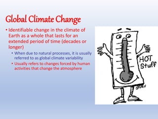Global Climate Change
• Identifiable change in the climate of
Earth as a whole that lasts for an
extended period of time (decades or
longer)
• When due to natural processes, it is usually
referred to as global climate variability
• Usually refers to changes forced by human
activities that change the atmosphere
 