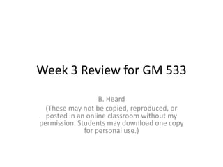 Week 3 Review for GM 533
                   B. Heard
  (These may not be copied, reproduced, or
  posted in an online classroom without my
permission. Students may download one copy
              for personal use.)
 