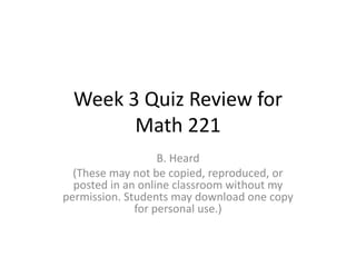 Week 3 Quiz Review for
Math 221
B. Heard
(These may not be copied, reproduced, or
posted in an online classroom without my
permission. Students may download one copy
for personal use.)
 