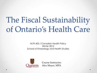 The Fiscal Sustainability
of Ontario’s Health Care
        HLTH 405 / Canadian Health Policy
                    Winter 2012
      School of Kinesiology and Health Studies




                    Course Instructor:
                    Alex Mayer, MPA
 