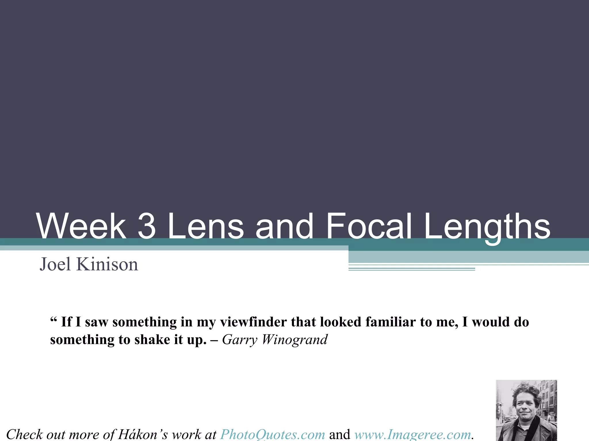 Week 3 Lens and Focal Lengths Joel Kinison “ If I saw something in my viewfinder that looked familiar to me, I would do something to shake it up. – Garry Winogrand Check out more of Hákon’s work at PhotoQuotes.com and www.Imageree.com .