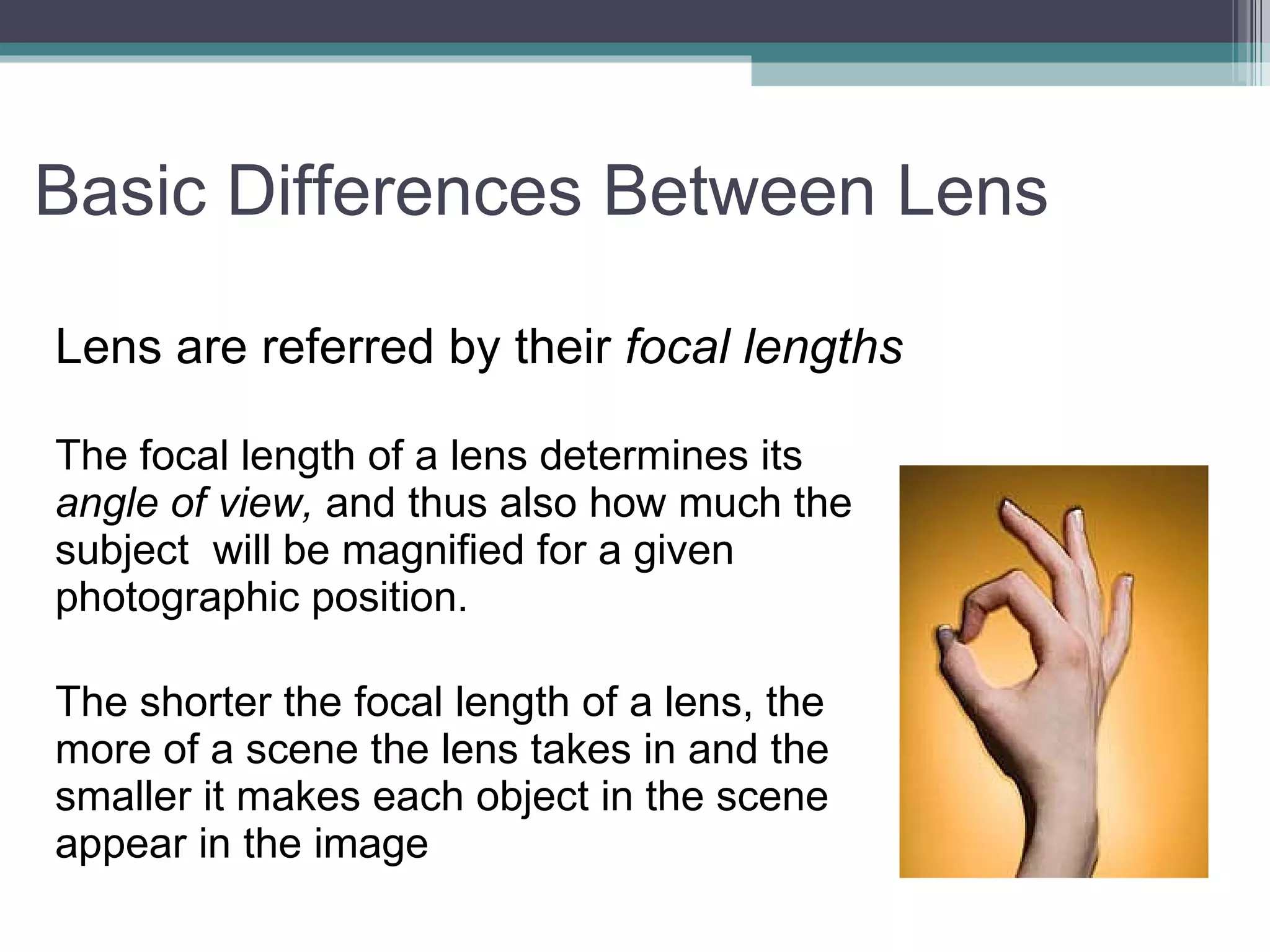 Basic Differences Between Lens Lens are referred by their focal lengths The focal length of a lens determines its angle of view, and thus also how much the subject will be magnified for a given photographic position. The shorter the focal length of a lens, the more of a scene the lens takes in and the smaller it makes each object in the scene appear in the image