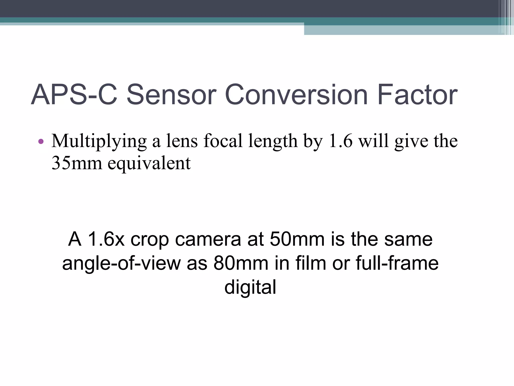 APS-C Sensor Conversion Factor Multiplying a lens focal length by 1.6 will give the 35mm equivalent A 1.6x crop camera at 50mm is the same angle-of-view as 80mm in film or full-frame digital
