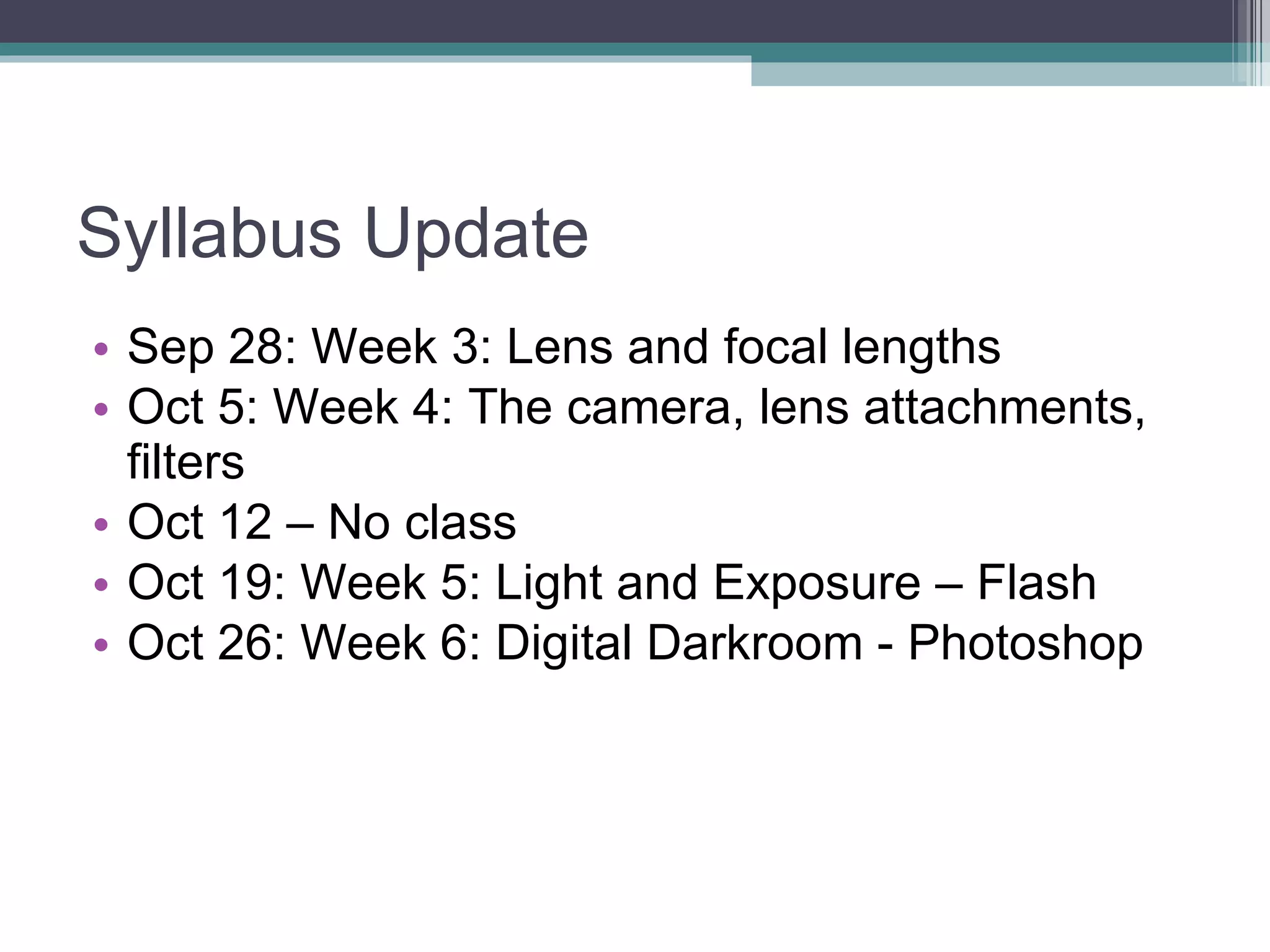 Syllabus Update Sep 28: Week 3: Lens and focal lengths Oct 5: Week 4: The camera, lens attachments, filters Oct 12 – No class Oct 19: Week 5: Light and Exposure – Flash Oct 26: Week 6: Digital Darkroom - Photoshop