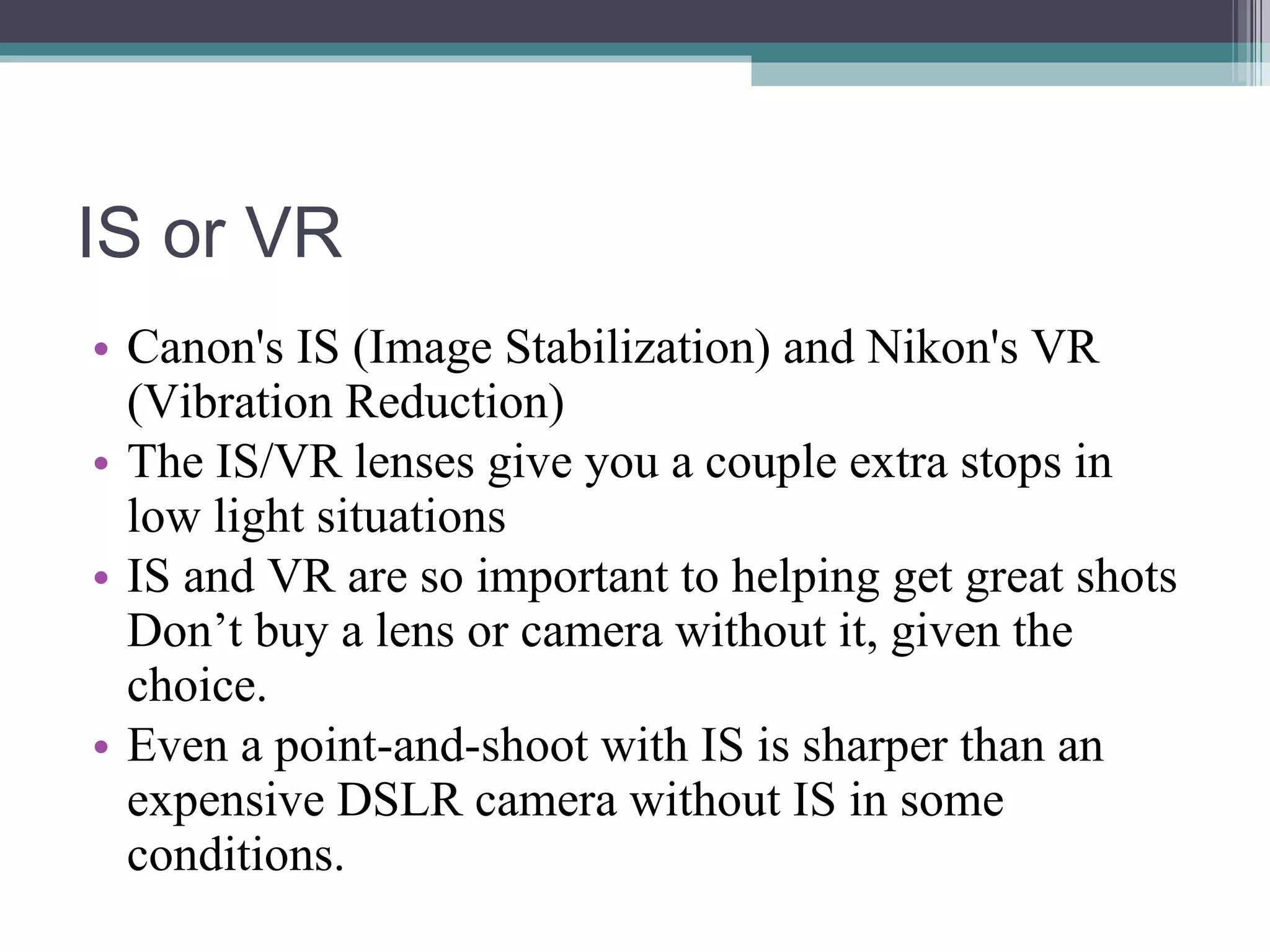 IS or VR Canon's IS (Image Stabilization) and Nikon's VR (Vibration Reduction) The IS/VR lenses give you a couple extra stops in low light situations IS and VR are so important to helping get great shots Don’t buy a lens or camera without it, given the choice. Even a point-and-shoot with IS is sharper than an expensive DSLR camera without IS in some conditions.