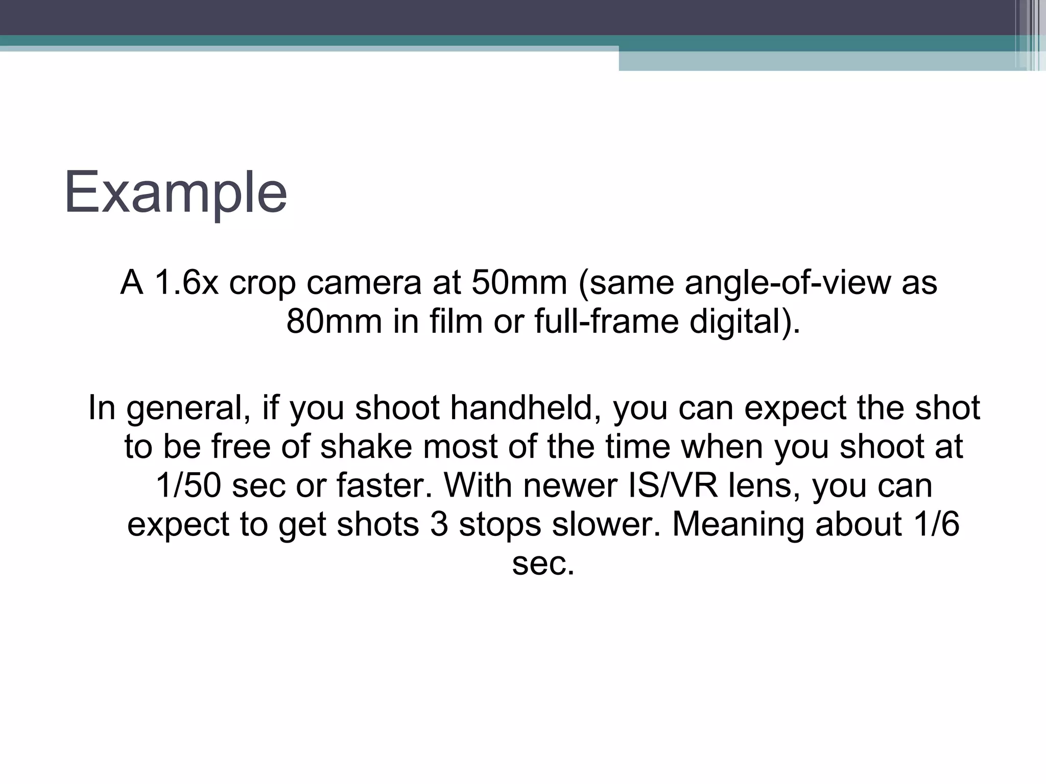 Example A 1.6x crop camera at 50mm (same angle-of-view as 80mm in film or full-frame digital). In general, if you shoot handheld, you can expect the shot to be free of shake most of the time when you shoot at 1/50 sec or faster. With newer IS/VR lens, you can expect to get shots 3 stops slower. Meaning about 1/6 sec.