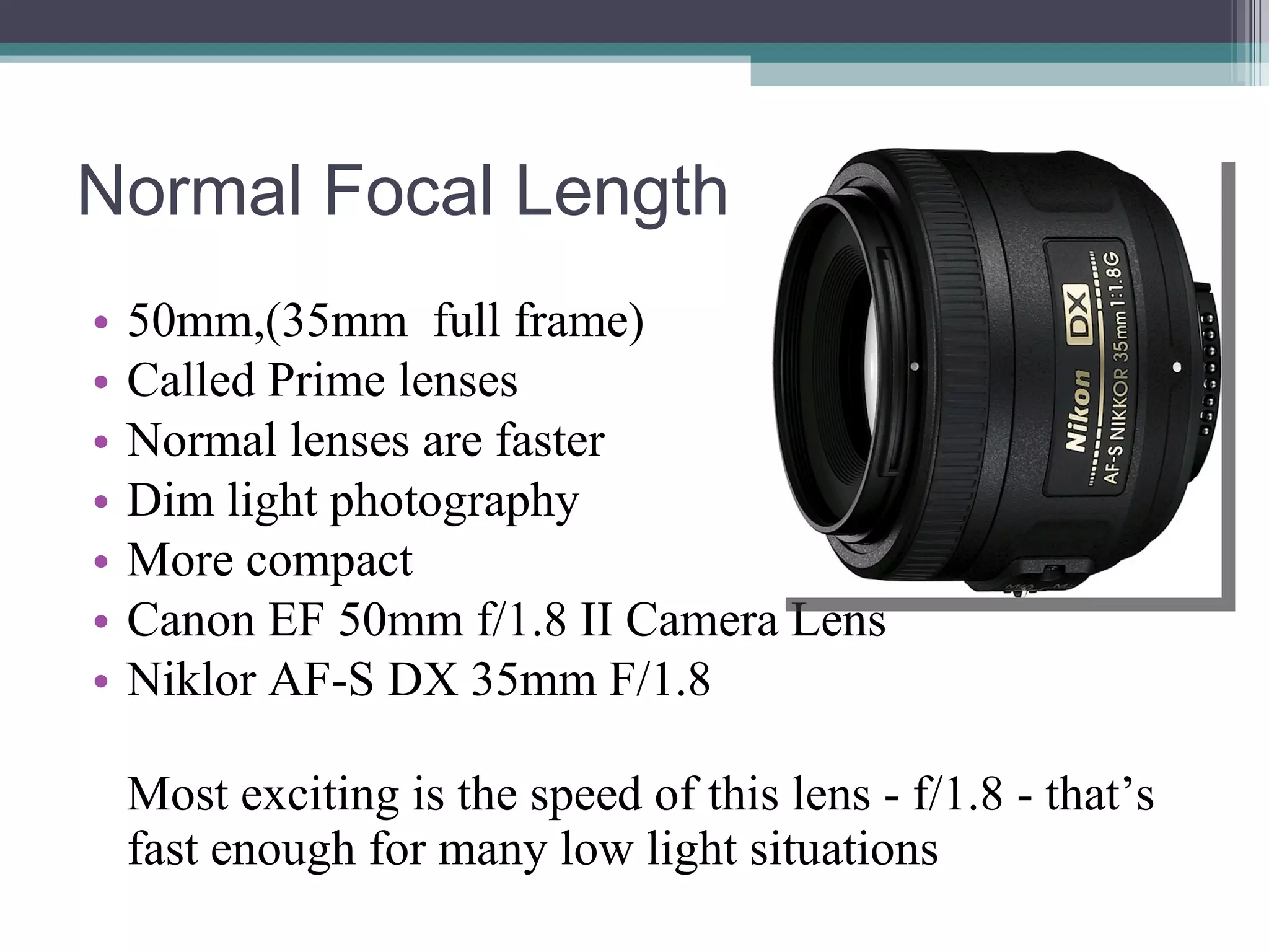 Normal Focal Length 50mm,(35mm full frame) Called Prime lenses Normal lenses are faster Dim light photography More compact Canon EF 50mm f/1.8 II Camera Lens Niklor AF-S DX 35mm F/1.8 Most exciting is the speed of this lens - f/1.8 - that’s fast enough for many low light situations