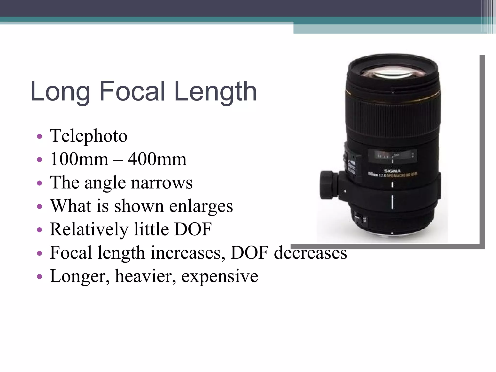 Long Focal Length Telephoto 100mm – 400mm The angle narrows What is shown enlarges Relatively little DOF Focal length increases, DOF decreases Longer, heavier, expensive