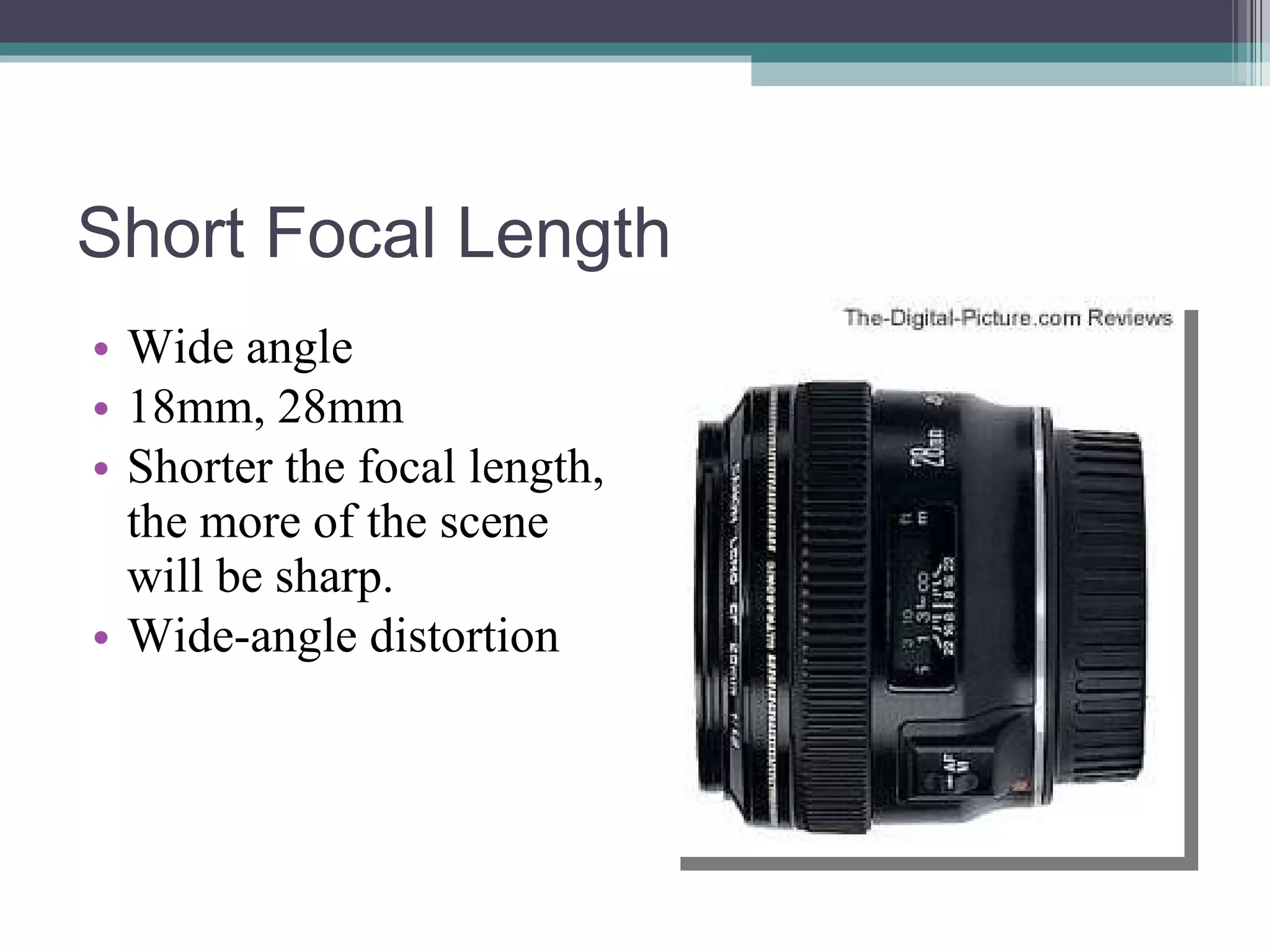 Short Focal Length Wide angle 18mm, 28mm Shorter the focal length, the more of the scene will be sharp. Wide-angle distortion