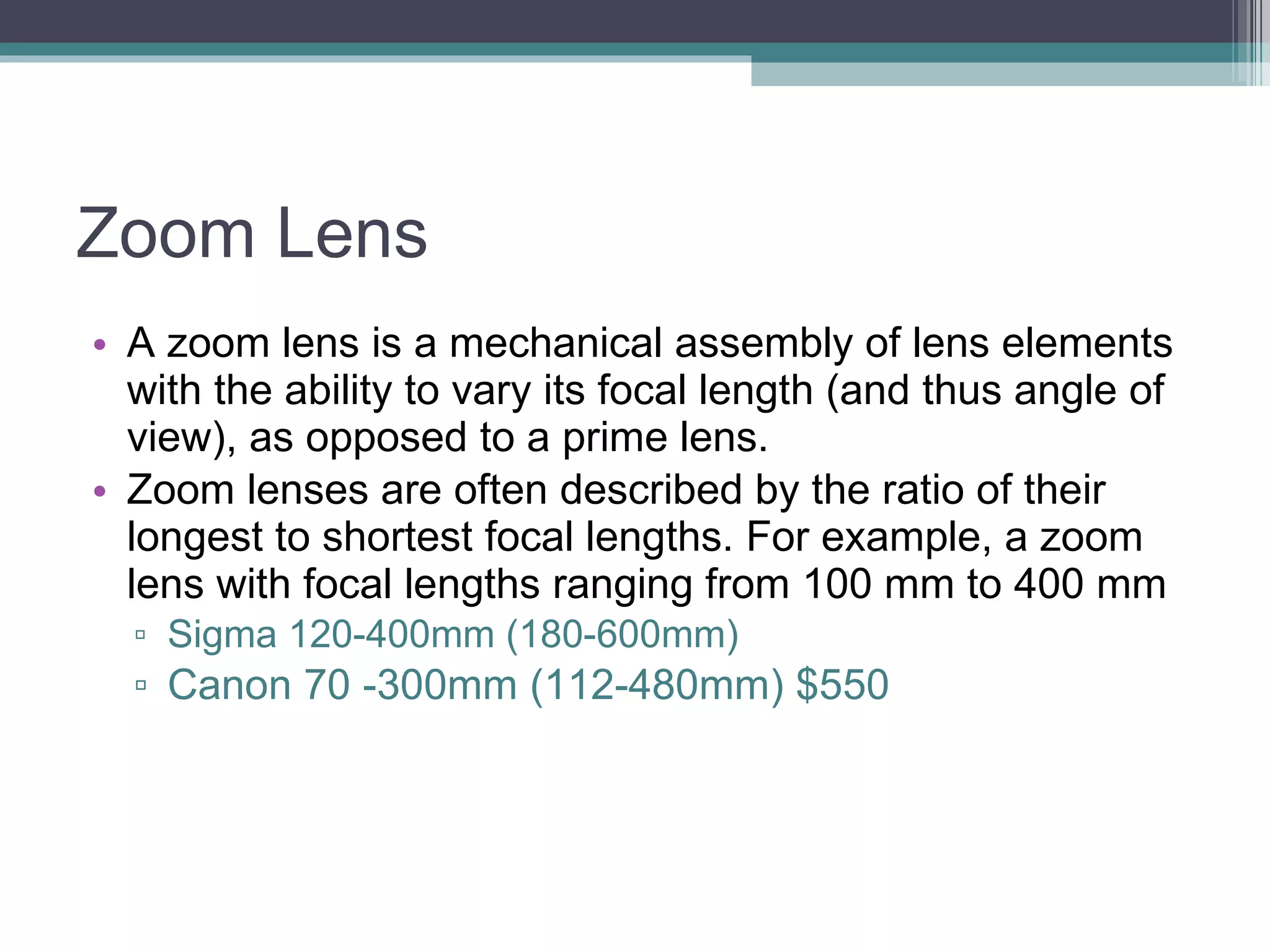 Zoom Lens A zoom lens is a mechanical assembly of lens elements with the ability to vary its focal length (and thus angle of view), as opposed to a prime lens. Zoom lenses are often described by the ratio of their longest to shortest focal lengths. For example, a zoom lens with focal lengths ranging from 100 mm to 400 mm Sigma 120-400mm (180-600mm) Canon 70 -300mm (112-480mm) $550