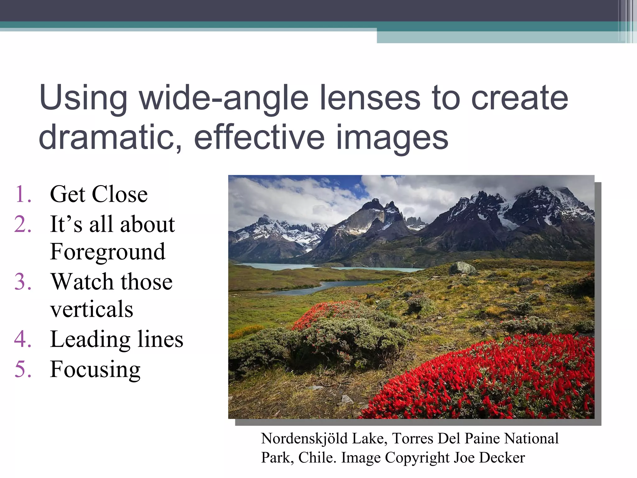 Using wide-angle lenses to create dramatic, effective images Get Close It’s all about Foreground Watch those verticals Leading lines Focusing Nordenskjöld Lake, Torres Del Paine National Park, Chile. Image Copyright Joe Decker