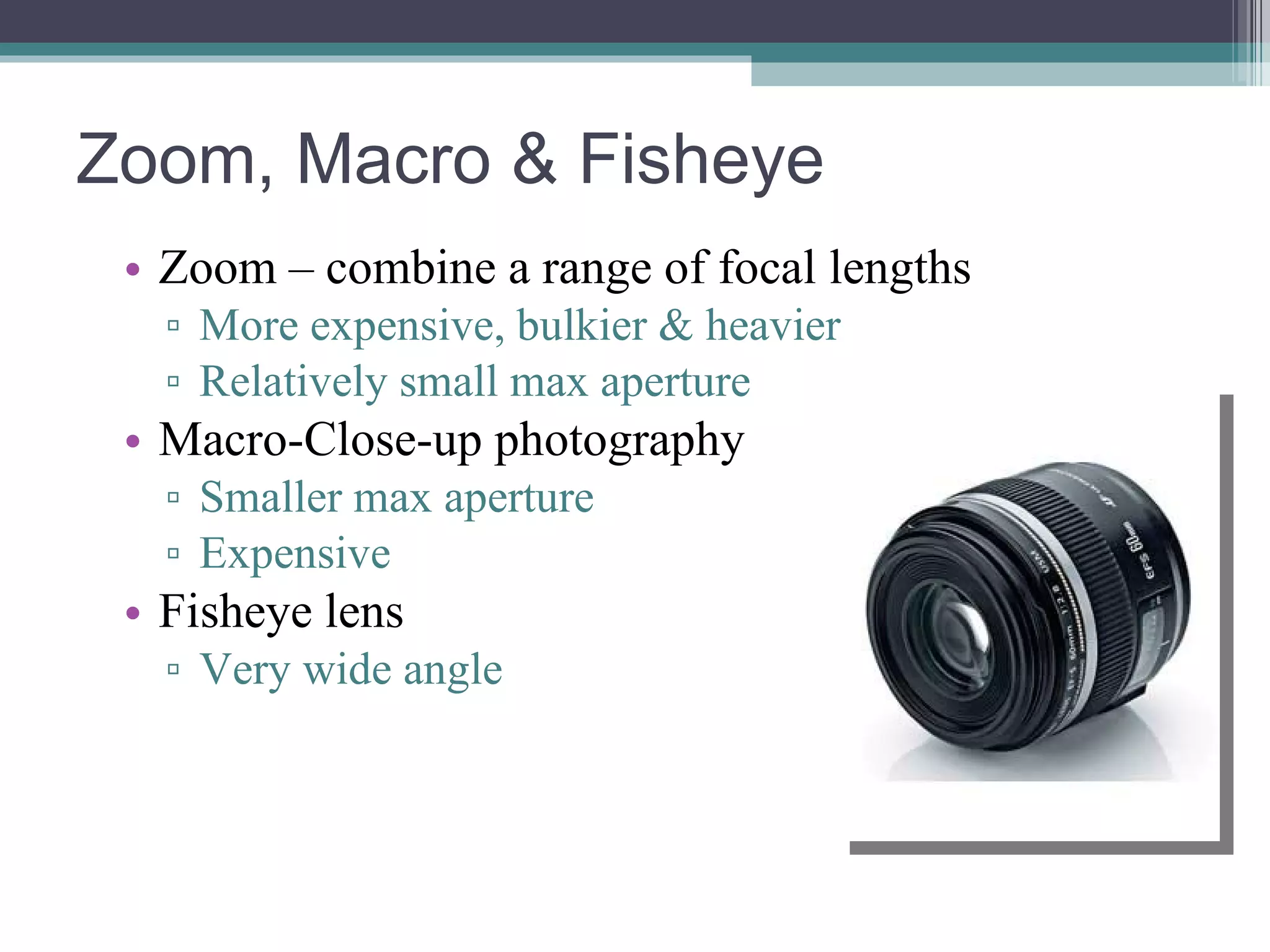 Zoom, Macro & Fisheye Zoom – combine a range of focal lengths More expensive, bulkier & heavier Relatively small max aperture Macro-Close-up photography Smaller max aperture Expensive Fisheye lens Very wide angle