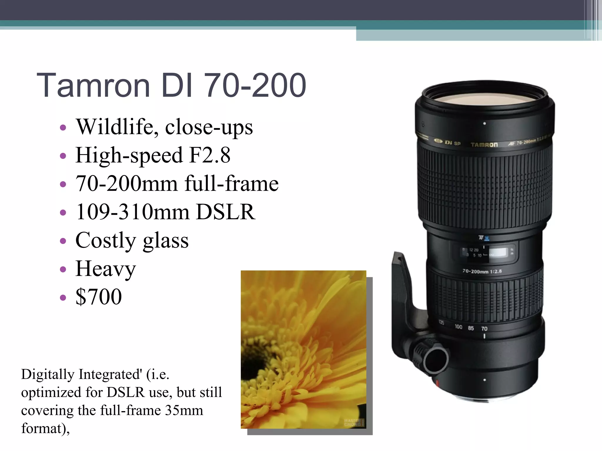 Tamron DI 70-200 Wildlife, close-ups High-speed F2.8 70-200mm full-frame 109-310mm DSLR Costly glass Heavy $700 Digitally Integrated' (i.e. optimized for DSLR use, but still covering the full-frame 35mm format),