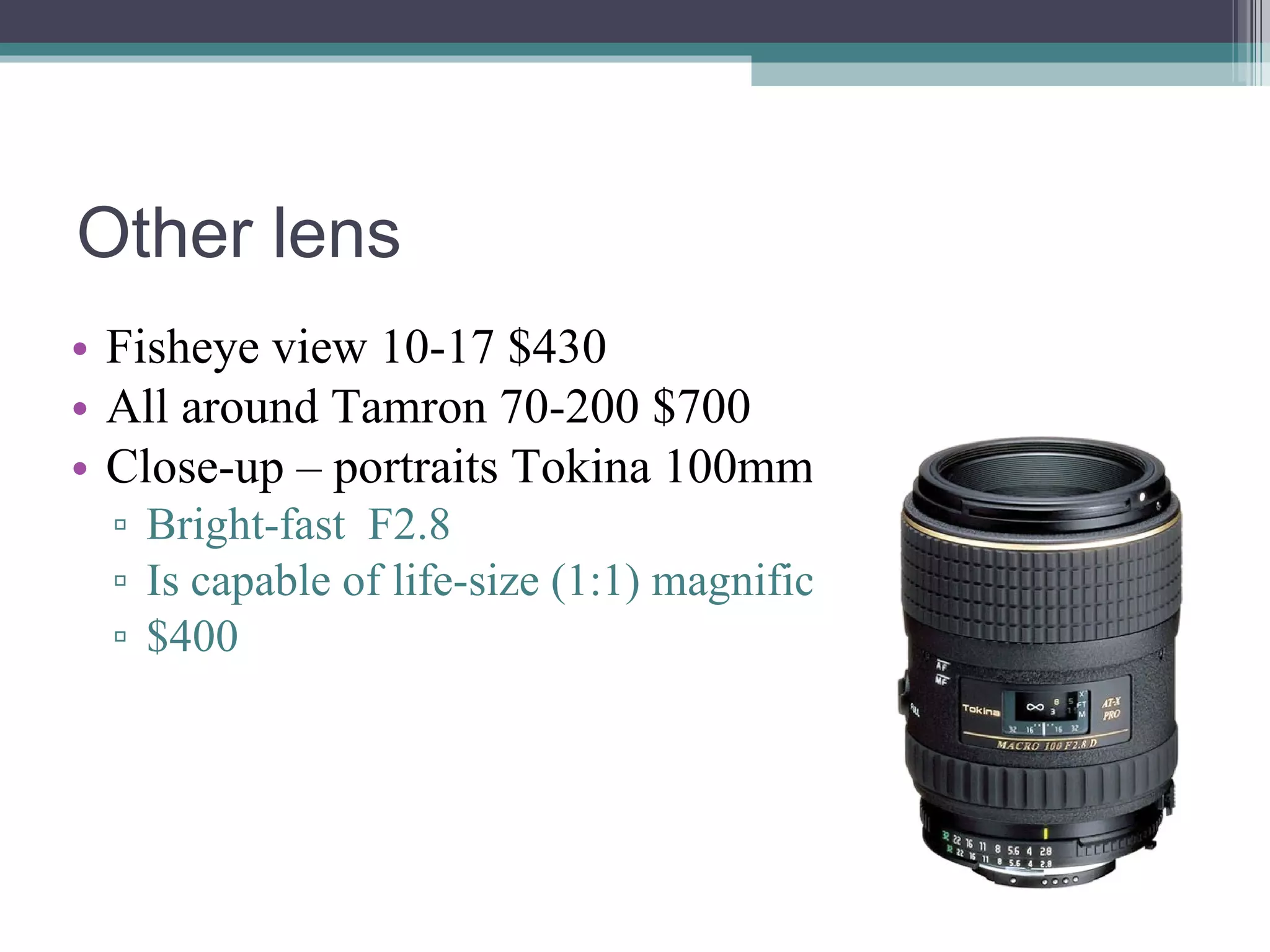 Other lens Fisheye view 10-17 $430 All around Tamron 70-200 $700 Close-up – portraits Tokina 100mm Bright-fast F2.8 Is capable of life-size (1:1) magnification $400