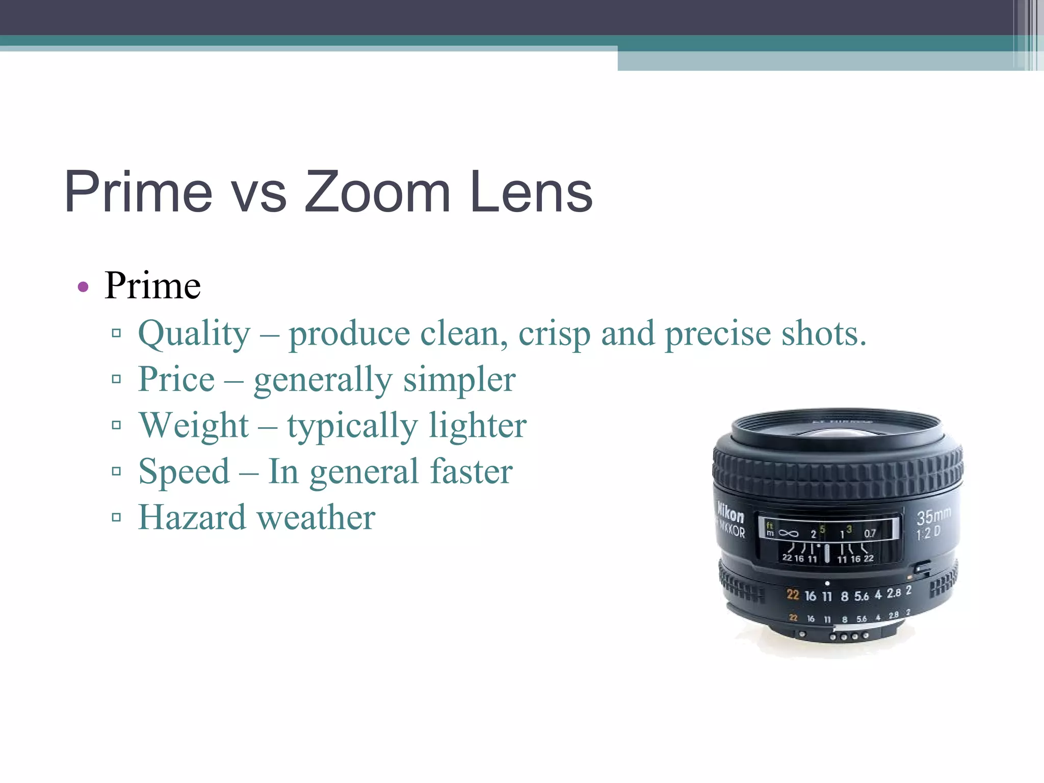 Prime vs Zoom Lens Prime Quality – produce clean, crisp and precise shots. Price – generally simpler Weight – typically lighter Speed – In general faster Hazard weather