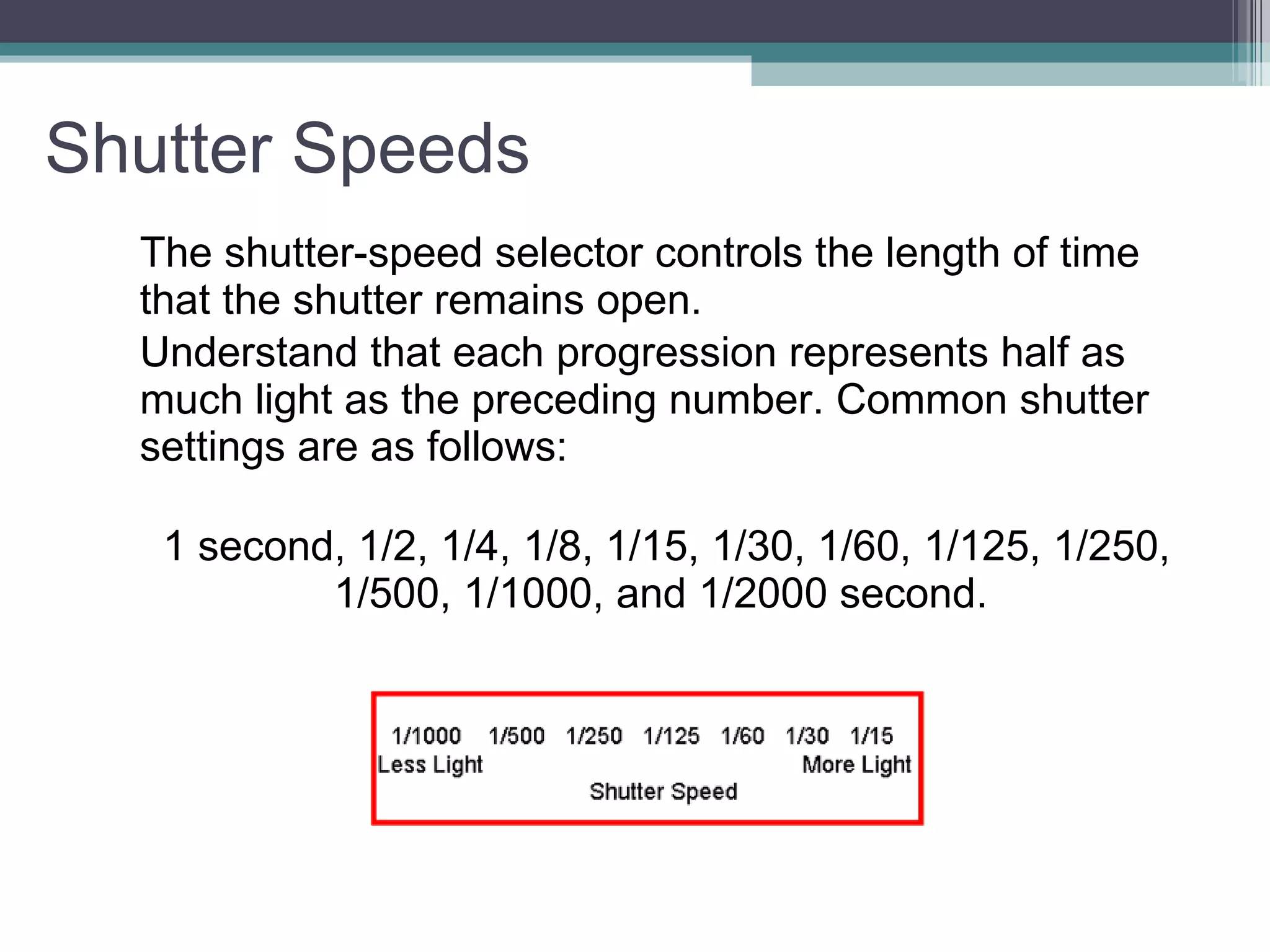Shutter Speeds The shutter-speed selector controls the length of time that the shutter remains open. Understand that each progression represents half as much light as the preceding number. Common shutter settings are as follows: 1 second, 1/2, 1/4, 1/8, 1/15, 1/30, 1/60, 1/125, 1/250, 1/500, 1/1000, and 1/2000 second.