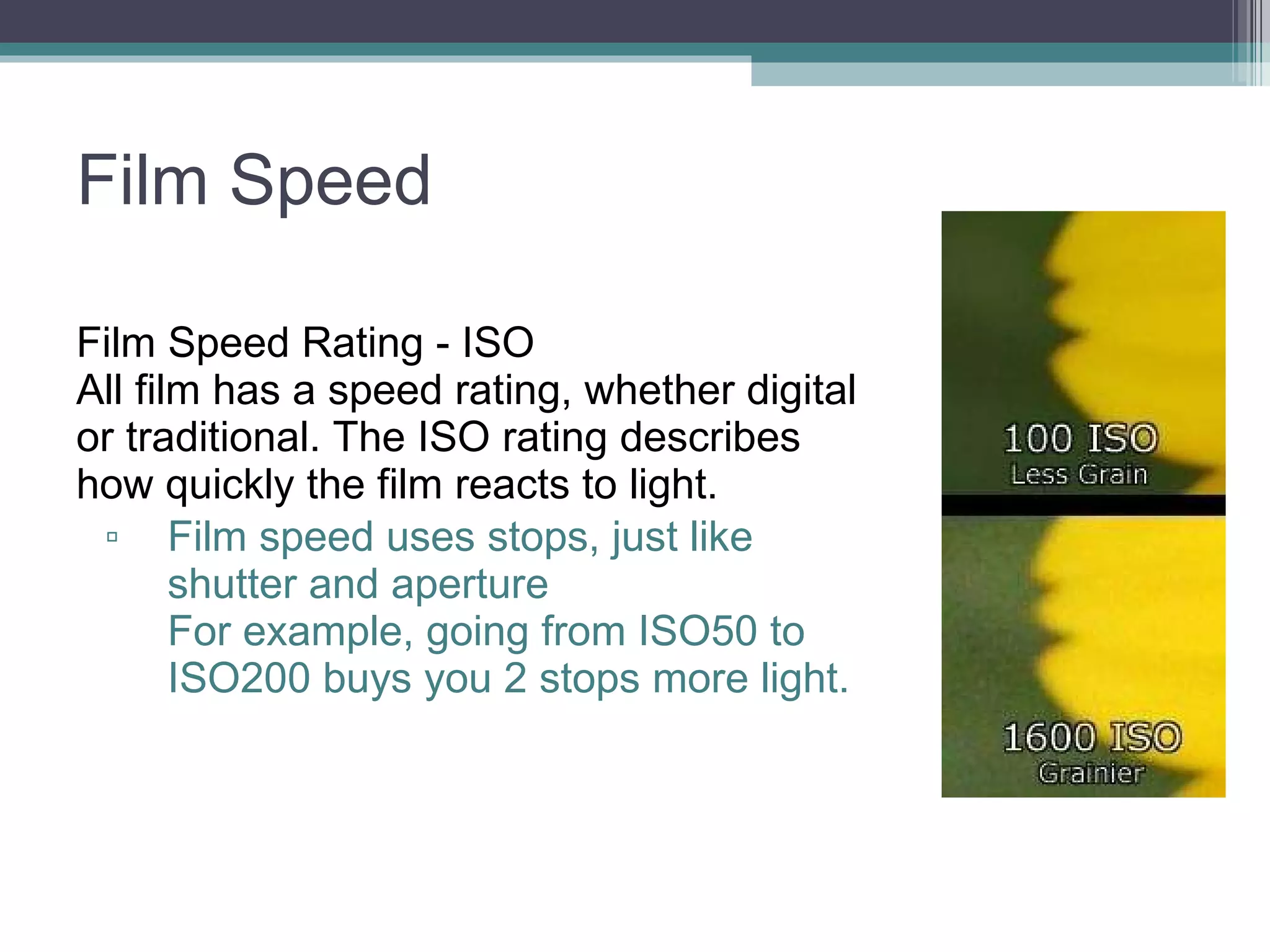 Film Speed Film Speed Rating - ISO All film has a speed rating, whether digital or traditional. The ISO rating describes how quickly the film reacts to light. Film speed uses stops, just like shutter and aperture For example, going from ISO50 to ISO200 buys you 2 stops more light.