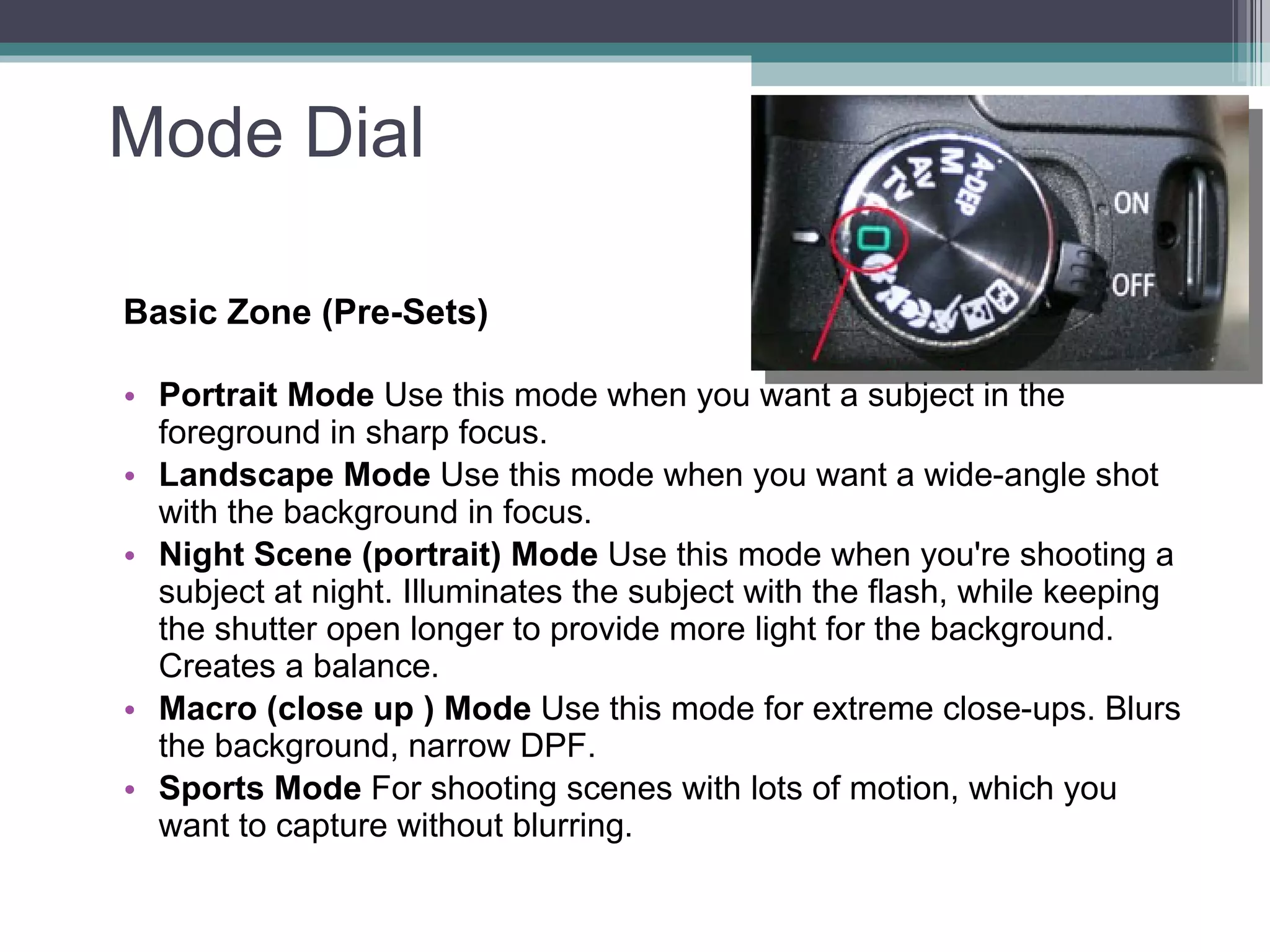 Mode Dial Basic Zone (Pre-Sets) Portrait Mode Use this mode when you want a subject in the foreground in sharp focus. Landscape Mode Use this mode when you want a wide-angle shot with the background in focus. Night Scene (portrait) Mode Use this mode when you're shooting a subject at night. Illuminates the subject with the flash, while keeping the shutter open longer to provide more light for the background. Creates a balance. Macro (close up ) Mode Use this mode for extreme close-ups. Blurs the background, narrow DPF. Sports Mode For shooting scenes with lots of motion, which you want to capture without blurring .