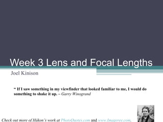 Week 3 Lens and Focal Lengths Joel Kinison “  If I saw something in my viewfinder that looked familiar to me, I would do something to shake it up. –   Garry Winogrand Check out more of Hákon’s work at   PhotoQuotes.com  and  www.Imageree.com . 