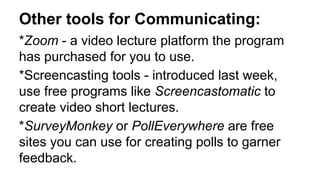 Other tools for Communicating:
*Zoom - a video lecture platform the program
has purchased for you to use.
*Screencasting tools - introduced last week,
use free programs like Screencastomatic to
create video short lectures.
*SurveyMonkey or PollEverywhere are free
sites you can use for creating polls to garner
feedback.
 