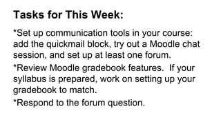 Tasks for This Week:
*Set up communication tools in your course:
add the quickmail block, try out a Moodle chat
session, and set up at least one forum.
*Review Moodle gradebook features. If your
syllabus is prepared, work on setting up your
gradebook to match.
*Respond to the forum question.
 