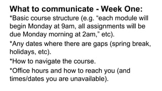 What to communicate - Week One:
*Basic course structure (e.g. “each module will
begin Monday at 9am, all assignments will be
due Monday morning at 2am,” etc).
*Any dates where there are gaps (spring break,
holidays, etc).
*How to navigate the course.
*Office hours and how to reach you (and
times/dates you are unavailable).
 