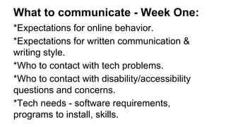*Expectations for online behavior.
*Expectations for written communication &
writing style.
*Who to contact with tech problems.
*Who to contact with disability/accessibility
questions and concerns.
*Tech needs - software requirements,
programs to install, skills.
What to communicate - Week One:
 