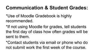 Communication & Student Grades:
*Use of Moodle Gradebook is highly
recommended.
*If not using Moodle for grades, tell students
the first day of class how often grades will be
sent to them.
*Contact students via email or phone who do
not submit work the first week of the course.
 