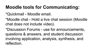 Moodle tools for Communicating:
*Quickmail - Moodle email.
*Moodle chat - Hold a live chat session (Moodle
chat does not include video).
*Discussion Forums - use for announcements,
questions & answers, and student discussion
involving application, analysis, synthesis, and
reflection.
 