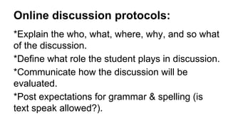Online discussion protocols:
*Explain the who, what, where, why, and so what
of the discussion.
*Define what role the student plays in discussion.
*Communicate how the discussion will be
evaluated.
*Post expectations for grammar & spelling (is
text speak allowed?).
 