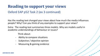 Reading to support your views
Has the reading text changed your views about how much the media influences
people? Why? Can you think of any examples to support your views?
Extra: The reading text summarises three models. Why are models useful in
academic understandings of behaviour or issues?
Think about:
- Ability to compare situations
- Subjective / objective opinion
- Measuring & gaining evidence
Oxford EAP p52 Task 2 (ex 3 continued)
 