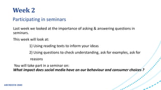 Week 2
Last week we looked at the importance of asking & answering questions in
seminars.
This week will look at:
1) Using reading texts to inform your ideas
2) Using questions to check understanding, ask for examples, ask for
reasons
You will take part in a seminar on:
What impact does social media have on our behaviour and consumer choices ?
Participating in seminars
 