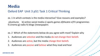 Media
ex. 1 In which contexts is the media interactive? Give reasons and examples?
a)Lectures b) online social media c) sports games d)theatre e)TV programmes
f) cinema g) radio h) blogs i)newspapers
ex. 2 Which of the statements below do you agree with most? Explain why
1. Audiences are selective and the media do not change their beliefs
2. Audiences are active, but the media change their beliefs
3. Audiences are passive and believe what they read and hear
Oxford EAP Unit 3 p51 Task 1 Critical Thinking
 