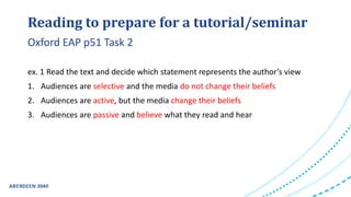 Reading to prepare for a tutorial/seminar
ex. 1 Read the text and decide which statement represents the author’s view
1. Audiences are selective and the media do not change their beliefs
2. Audiences are active, but the media change their beliefs
3. Audiences are passive and believe what they read and hear
Oxford EAP p51 Task 2
 