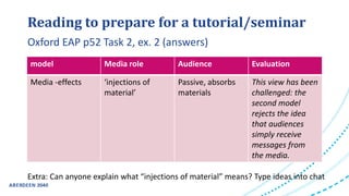 Reading to prepare for a tutorial/seminar
Extra: Can anyone explain what “injections of material” means? Type ideas into chat
Oxford EAP p52 Task 2, ex. 2 (answers)
model Media role Audience Evaluation
Media -effects ‘injections of
material’
Passive, absorbs
materials
This view has been
challenged: the
second model
rejects the idea
that audiences
simply receive
messages from
the media.
 