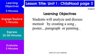 Lesson Title: Habitats
Learning Objectives
Students will analyze and discuss
memoir by creating a song ,
poster, , paragraph or painting .
(write LO in your notebook)
Grade 6
Learning
Objectives
5 Minutes
Engage/Explore
5 Minutes
Express
25-30 Minutes
Evaluate
5 Minutes
Lesson Title: Unit 1 : ChildHood page 2
 