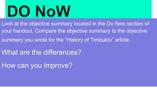 DO NoW
Look at the objective summary located in the Do Now section of
your handout. Compare the objective summary to the objective
summary you wrote for the “History of Timbuktu” article.
What are the differences?
How can you improve?
 