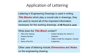 Application of Lettering
Lettering in Engineering Drawings is used in writing
Title Blocks which play a crucial role in drawings, they
are used to record all of the important information
necessary for the working drawings. A HB Pencil is used.
What does the Title Block contain?
Other uses of lettering include Dimensions and Notes
on the engineering drawing.
 