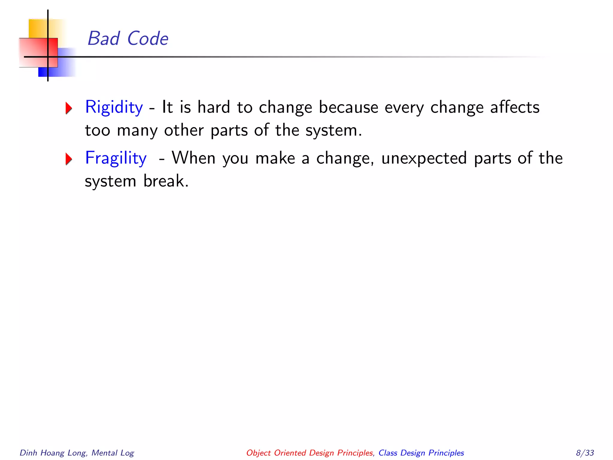 Bad Code
Rigidity - It is hard to change because every change aﬀects
too many other parts of the system.
Fragility - When you make a change, unexpected parts of the
system break.
Dinh Hoang Long, Mental Log Object Oriented Design Principles, Class Design Principles 8/33
 
