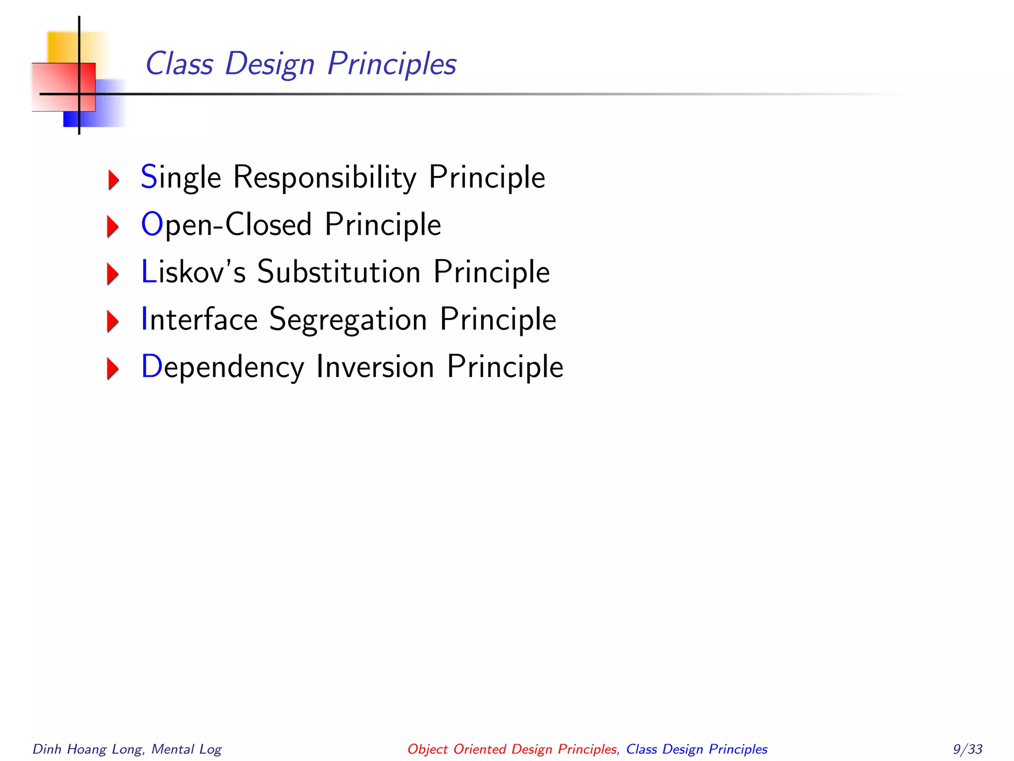 Class Design Principles
Single Responsibility Principle
Open-Closed Principle
Liskov’s Substitution Principle
Interface Segregation Principle
Dependency Inversion Principle
Dinh Hoang Long, Mental Log Object Oriented Design Principles, Class Design Principles 9/33
 